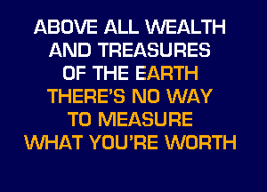ABOVE ALL WEALTH
AND TREASURES
OF THE EARTH
THERE'S NO WAY
TO MEASURE
WHAT YOU'RE WORTH