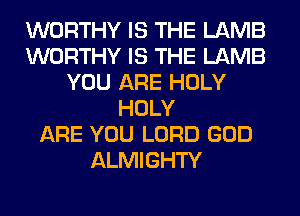 WORTHY IS THE LAMB
WORTHY IS THE LAMB
YOU ARE HOLY
HOLY
ARE YOU LORD GOD
ALMIGHTY
