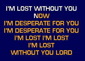 I'M LOST WITHOUT YOU
NOW
I'M DESPERATE FOR YOU
I'M DESPERATE FOR YOU
I'M LOST I'M LOST
I'M LOST
WITHOUT YOU LORD