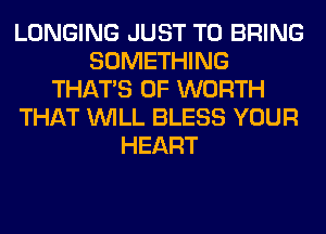 LONGING JUST TO BRING
SOMETHING
THAT'S 0F WORTH
THAT WILL BLESS YOUR
HEART