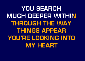 YOU SEARCH
MUCH DEEPER WITHIN
THROUGH THE WAY
THINGS APPEAR
YOU'RE LOOKING INTO
MY HEART