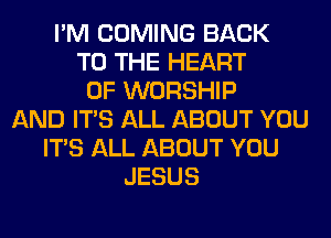 I'M COMING BACK
TO THE HEART
OF WORSHIP
AND ITS ALL ABOUT YOU
ITS ALL ABOUT YOU
JESUS