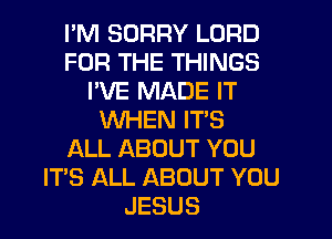 I'M SORRY LORD
FOR THE THINGS
I'VE MADE IT
WHEN IT'S
ALL ABOUT YOU
IT'S ALL ABOUT YOU
JESUS