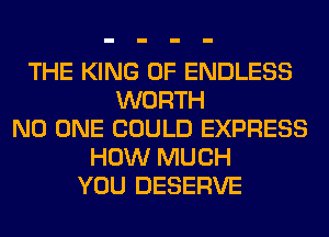 THE KING OF ENDLESS
WORTH
NO ONE COULD EXPRESS
HOW MUCH
YOU DESERVE