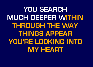 YOU SEARCH
MUCH DEEPER WITHIN
THROUGH THE WAY
THINGS APPEAR
YOU'RE LOOKING INTO
MY HEART