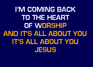 I'M COMING BACK
TO THE HEART
OF WORSHIP
AND ITS ALL ABOUT YOU
ITS ALL ABOUT YOU
JESUS