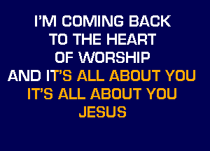 I'M COMING BACK
TO THE HEART
OF WORSHIP
AND ITS ALL ABOUT YOU
ITS ALL ABOUT YOU
JESUS