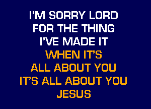 I'M SORRY LORD
FOR THE THING
I'VE MADE IT
WHEN IT'S
ALL ABOUT YOU
ITS ALL ABOUT YOU
JESUS