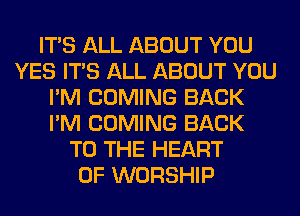 ITS ALL ABOUT YOU
YES ITS ALL ABOUT YOU
I'M COMING BACK
I'M COMING BACK
TO THE HEART
OF WORSHIP