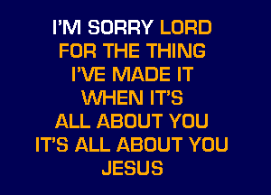 I'M SORRY LORD
FOR THE THING
I'VE MADE IT
WHEN IT'S
ALL ABOUT YOU
ITS ALL ABOUT YOU
JESUS