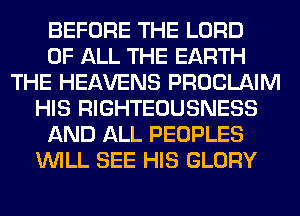 BEFORE THE LORD
OF ALL THE EARTH
THE HEAVENS PROCLAIM
HIS RIGHTEOUSNESS
AND ALL PEOPLES
WILL SEE HIS GLORY
