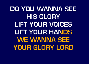 DO YOU WANNA SEE
HIS GLORY
LIFT YOUR VOICES
LIFT YOUR HANDS
WE WANNA SEE
YOUR GLORY LORD