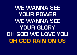 WE WANNA SEE
YOUR POWER
WE WANNA SEE
YOUR GLORY
OH GOD WE LOVE YOU
OH GOD RAIN 0N US