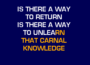 IS THERE A WAY
TO RETURN

IS THERE A WAY
TO UNLEARN

THAT CARNAL
KNOWLEDGE
