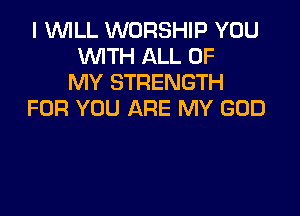 I WILL WORSHIP YOU
WITH ALL OF
MY STRENGTH

FOR YOU ARE MY GOD