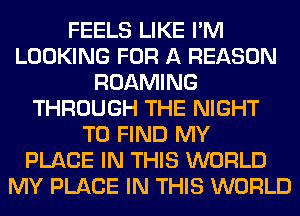 FEELS LIKE I'M
LOOKING FOR A REASON
ROAMING
THROUGH THE NIGHT
TO FIND MY
PLACE IN THIS WORLD
MY PLACE IN THIS WORLD
