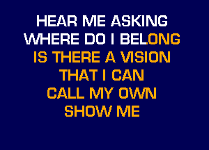 HEAR ME ASKING
WHERE DO I BELONG
IS THERE A VISION
THAT I CAN
CALL MY OWN
SHOW ME