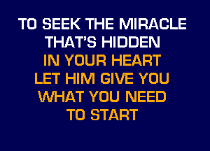 T0 SEEK THE MIRACLE
THAT'S HIDDEN
IN YOUR HEART
LET HIM GIVE YOU
WHAT YOU NEED
TO START