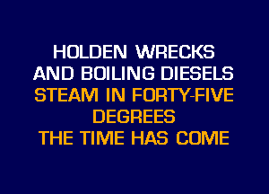 HOLDEN WRECKS
AND BOILING DIESELS
STEAM IN FORTY-FIVE

DEGREES
THE TIME HAS COME