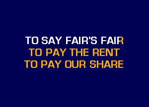 TO SAY FAIR'S FAIR
TO PAY THE RENT

TO PAY OUR SHARE