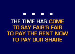 THE TIME HAS COME
TO SAY FAIR'S FAIR
TO PAY THE RENT NOW

TO PAY OUR SHARE