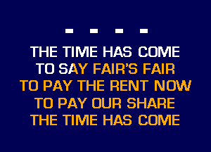 THE TIME HAS COME
TO SAY FAIR'S FAIR
TO PAY THE RENT NOW
TO PAY OUR SHARE
THE TIME HAS COME