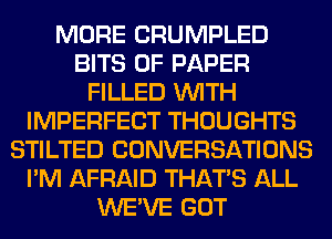 MORE CRUMPLED
BITS OF PAPER
FILLED WITH
IMPERFECT THOUGHTS
STILTED CONVERSATIONS
I'M AFRAID THAT'S ALL
WE'VE GOT