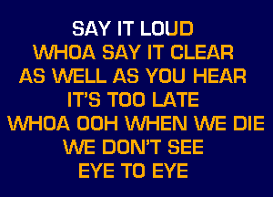 SAY IT LOUD
VVHOA SAY IT CLEAR
AS WELL AS YOU HEAR
ITS TOO LATE
VVHOA 00H WHEN WE DIE
WE DON'T SEE
EYE T0 EYE