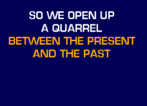 SO WE OPEN UP
A QUARREL
BETWEEN THE PRESENT
AND THE PAST