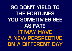 SO DON'T YIELD TO
THE FORTUNES
YOU SOMETIMES SEE
AS FATE
IT MAY HAVE
A NEW PERSPECTIVE
ON A DIFFERENT DAY