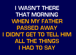 I WASN'T THERE
THAT MORNING
INHEN MY FATHER
PASSED AWAY
I DIDN'T GET TO TELL HIM
ALL THE THINGS
I HAD TO SAY