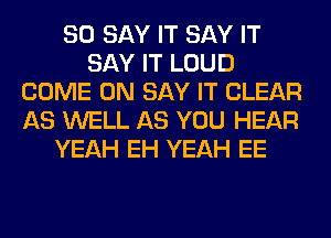 SO SAY IT SAY IT
SAY IT LOUD
COME ON SAY IT CLEAR
AS WELL AS YOU HEAR
YEAH EH YEAH EE