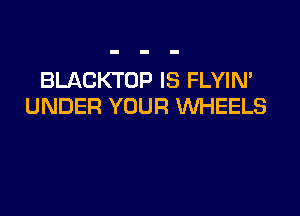 BLACKTOP IS FLYIN'
UNDER YOUR WHEELS