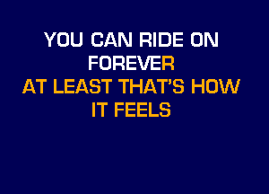 YOU CAN RIDE 0N
FOREVER
AT LEAST THATS HOW

IT FEELS