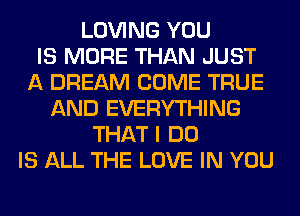 LOVING YOU
IS MORE THAN JUST
A DREAM COME TRUE
AND EVERYTHING
THAT I DO
IS ALL THE LOVE IN YOU