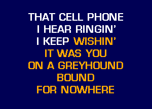 THAT CELL PHONE
I HEAR RINGIN'

I KEEP WISHIN'
IT WAS YOU
ON A GREYHOUND
BOUND

FOR NOWHERE l