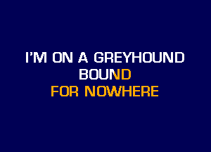 I'M ON A GREYHOUND
BOUND

FUR NOWHERE