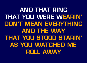 AND THAT RING
THAT YOU WERE WEARIN'
DON'T MEAN EVERYTHING

AND THE WAY
THAT YOU STUUD STARIN'

AS YOU WATCHED ME
ROLL AWAY