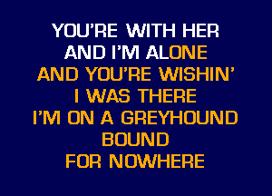 YOURE WITH HER
AND I'M ALONE
AND YOU'RE WISHIN'
I WAS THERE
I'M ON A GREYHOUND
BOUND
FOR NOWHERE