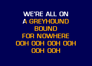 WERE ALL ON
A GREYHOUND
BOUND

FOR NOWHERE
OOH 00H OOH OOH
00H OOH