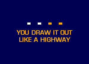 YOU DRAW IT OUT
LIKE A HIGHWAY