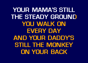 YOUR MAMA'S STILL
THE STEADY GROUND
YOU WALK 0N
EVERY DAY
AND YOUR DADDYS
STILL THE MONKEY
ON YOUR BACK
