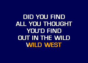 DID YOU FIND
ALL YOU THOUGHT
YOU'D FIND

OUT IN THE WILD
WILD WEST