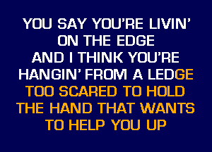 YOU SAY YOU'RE LIVIN'
ON THE EDGE
AND I THINK YOU'RE
HANGIN' FROM A LEDGE
TOD SCARED TO HOLD
THE HAND THAT WANTS
TO HELP YOU UP