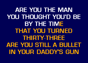 ARE YOU THE MAN
YOU THOUGHT YOU'D BE
BY THE TIME
THAT YOU TURNED
THIRTY-THREE
ARE YOU STILL A BULLET
IN YOUR DADDYS GUN