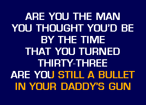 ARE YOU THE MAN
YOU THOUGHT YOU'D BE
BY THE TIME
THAT YOU TURNED
THIRTY-THREE
ARE YOU STILL A BULLET
IN YOUR DADDYS GUN
