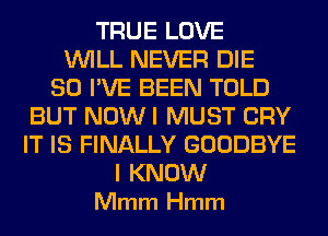TRUE LOVE
WILL NEVER DIE
SO I'VE BEEN TOLD
BUT NOW I MUST CRY
IT IS FINALLY GOODBYE

I KNOW
Mmm Hmm