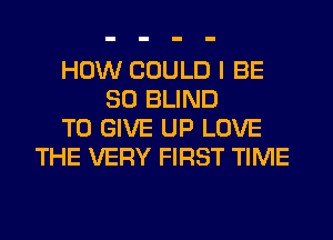 HOW COULD I BE
SO BLIND
TO GIVE UP LOVE
THE VERY FIRST TIME