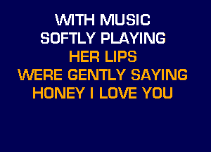 WITH MUSIC
SOFTLY PLAYING
HER LIPS
WERE GENTLY SAYING
HONEY I LOVE YOU