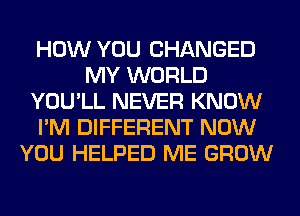 HOW YOU CHANGED
MY WORLD
YOU'LL NEVER KNOW
I'M DIFFERENT NOW
YOU HELPED ME GROW